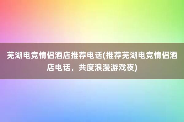 芜湖电竞情侣酒店推荐电话(推荐芜湖电竞情侣酒店电话，共度浪漫游戏夜)