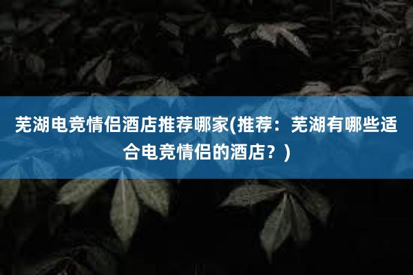 芜湖电竞情侣酒店推荐哪家(推荐：芜湖有哪些适合电竞情侣的酒店？)