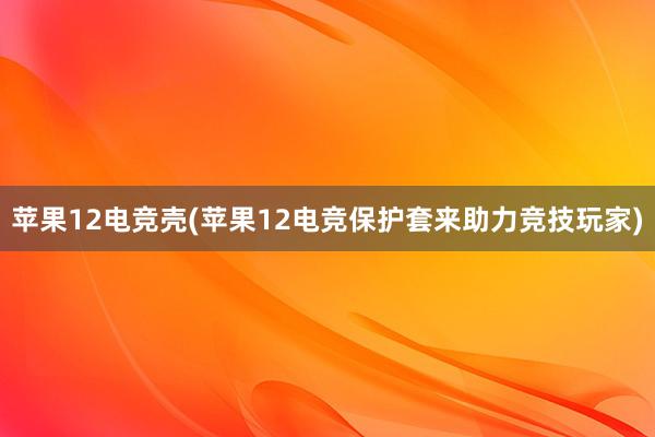 苹果12电竞壳(苹果12电竞保护套来助力竞技玩家)