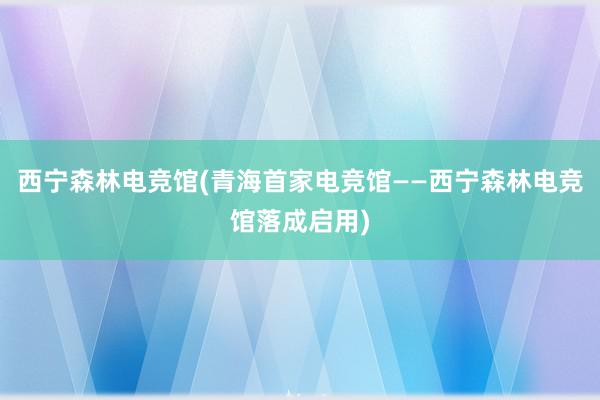 西宁森林电竞馆(青海首家电竞馆——西宁森林电竞馆落成启用)