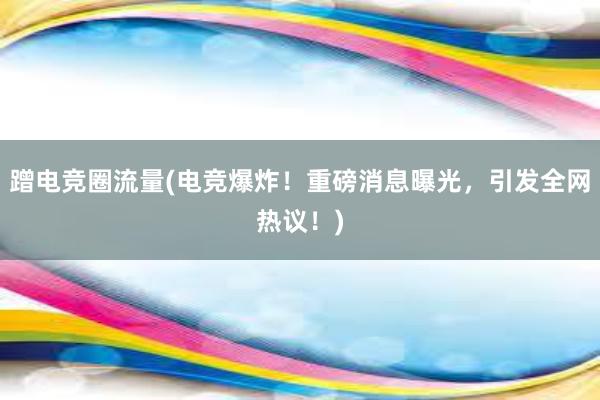 蹭电竞圈流量(电竞爆炸！重磅消息曝光，引发全网热议！)