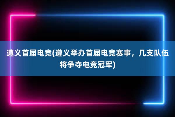 遵义首届电竞(遵义举办首届电竞赛事，几支队伍将争夺电竞冠军)