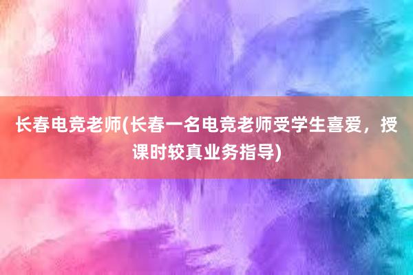 长春电竞老师(长春一名电竞老师受学生喜爱，授课时较真业务指导)