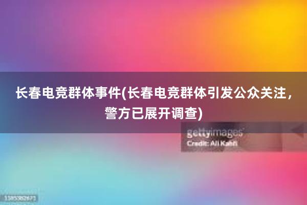 长春电竞群体事件(长春电竞群体引发公众关注，警方已展开调查)