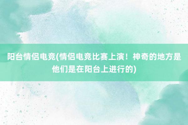 阳台情侣电竞(情侣电竞比赛上演！神奇的地方是他们是在阳台上进行的)