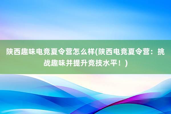 陕西趣味电竞夏令营怎么样(陕西电竞夏令营：挑战趣味并提升竞技水平！)