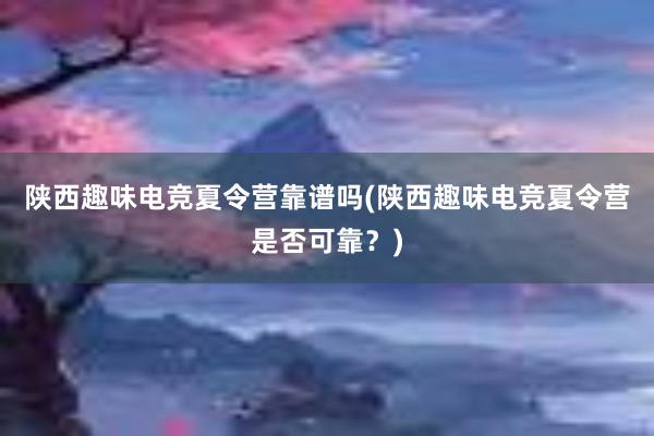 陕西趣味电竞夏令营靠谱吗(陕西趣味电竞夏令营是否可靠？)