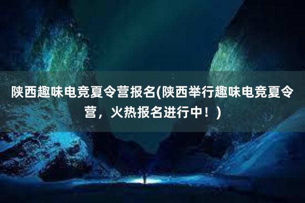 陕西趣味电竞夏令营报名(陕西举行趣味电竞夏令营，火热报名进行中！)