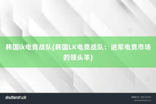 韩国lk电竞战队(韩国LK电竞战队：进军电竞市场的领头羊)