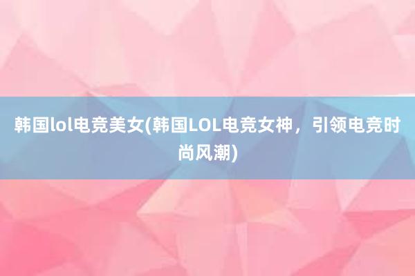 韩国lol电竞美女(韩国LOL电竞女神，引领电竞时尚风潮)