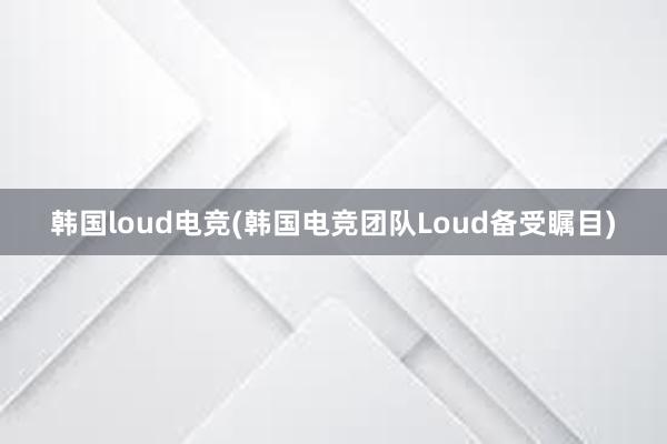 韩国loud电竞(韩国电竞团队Loud备受瞩目)