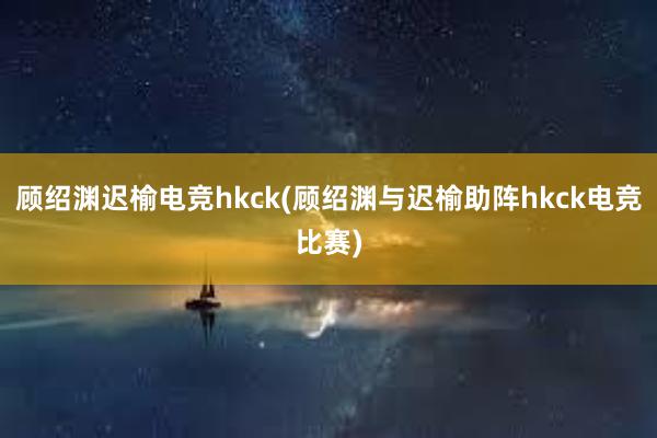 顾绍渊迟榆电竞hkck(顾绍渊与迟榆助阵hkck电竞比赛)