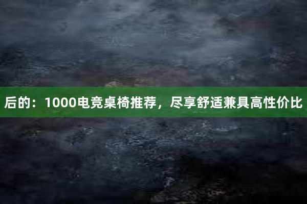 后的：1000电竞桌椅推荐，尽享舒适兼具高性价比