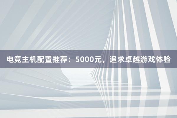 电竞主机配置推荐：5000元，追求卓越游戏体验