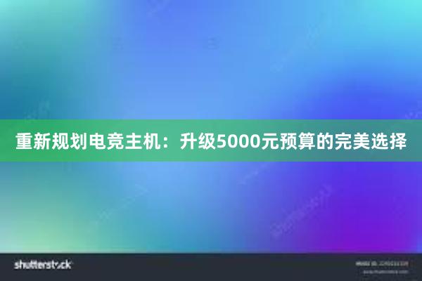 重新规划电竞主机：升级5000元预算的完美选择