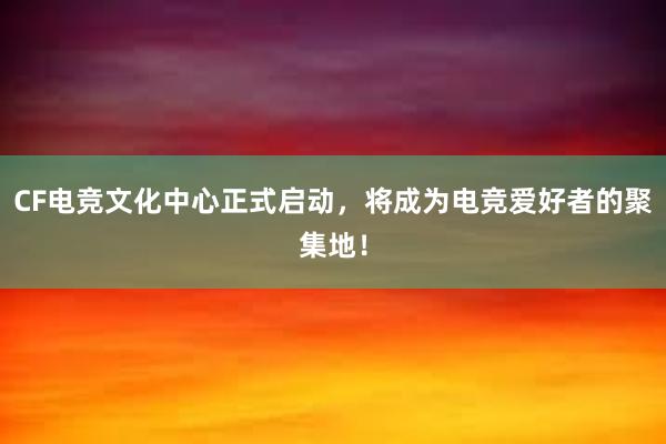 CF电竞文化中心正式启动，将成为电竞爱好者的聚集地！