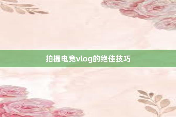 拍摄电竞vlog的绝佳技巧