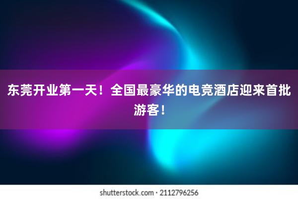 东莞开业第一天！全国最豪华的电竞酒店迎来首批游客！