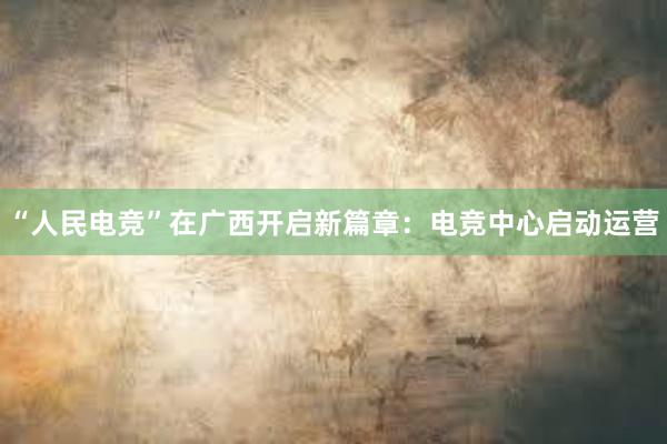 “人民电竞”在广西开启新篇章：电竞中心启动运营