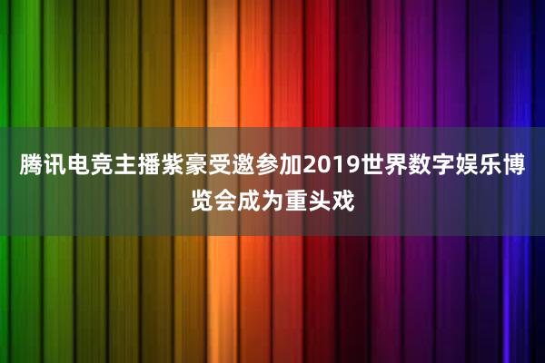 腾讯电竞主播紫豪受邀参加2019世界数字娱乐博览会成为重头戏