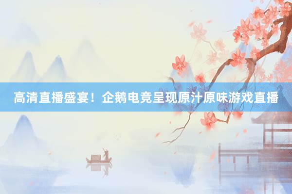 高清直播盛宴！企鹅电竞呈现原汁原味游戏直播