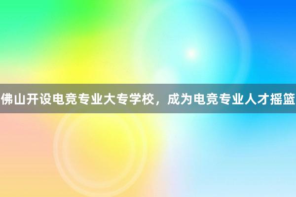 佛山开设电竞专业大专学校，成为电竞专业人才摇篮