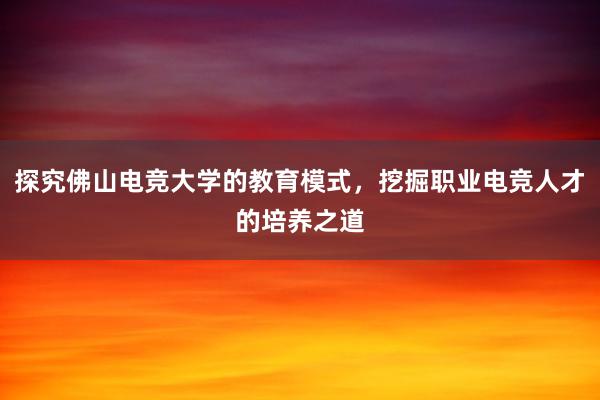 探究佛山电竞大学的教育模式，挖掘职业电竞人才的培养之道