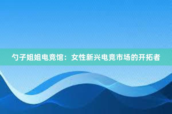 勺子姐姐电竞馆：女性新兴电竞市场的开拓者