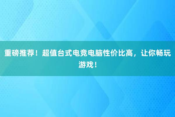 重磅推荐！超值台式电竞电脑性价比高，让你畅玩游戏！