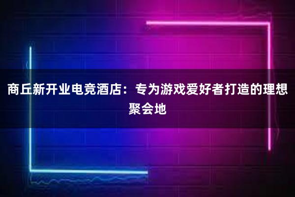 商丘新开业电竞酒店：专为游戏爱好者打造的理想聚会地