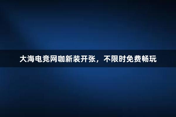 大海电竞网咖新装开张，不限时免费畅玩