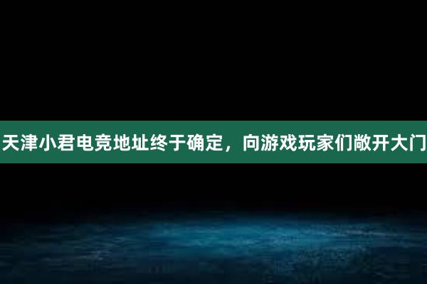 天津小君电竞地址终于确定，向游戏玩家们敞开大门