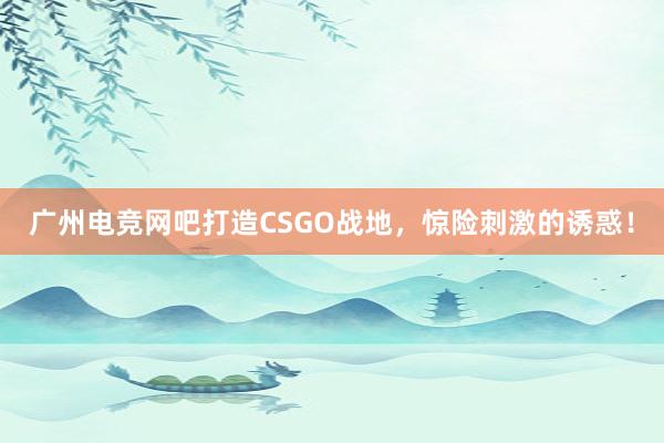 广州电竞网吧打造CSGO战地，惊险刺激的诱惑！