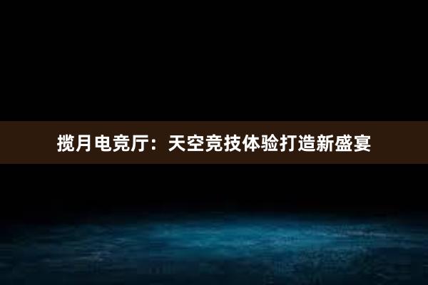 揽月电竞厅：天空竞技体验打造新盛宴