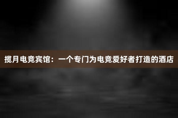 揽月电竞宾馆：一个专门为电竞爱好者打造的酒店