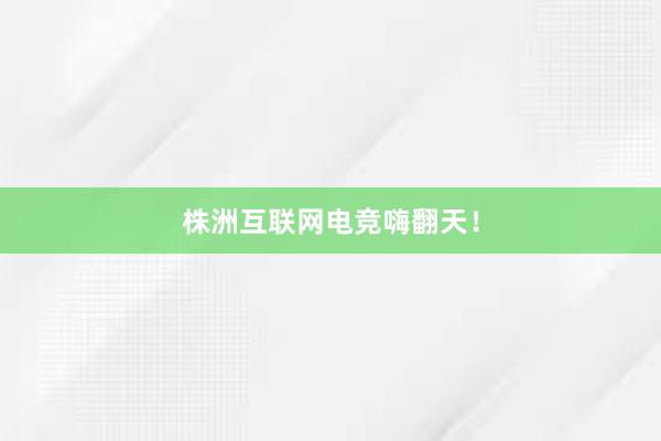 株洲互联网电竞嗨翻天！