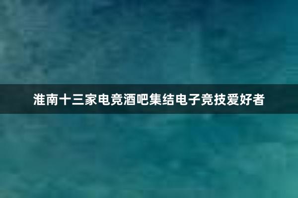 淮南十三家电竞酒吧集结电子竞技爱好者