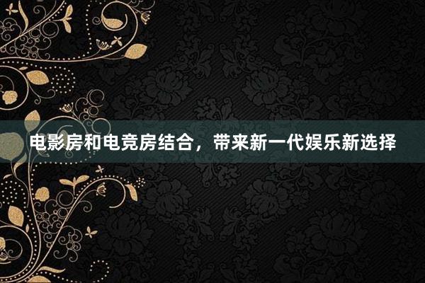 电影房和电竞房结合，带来新一代娱乐新选择