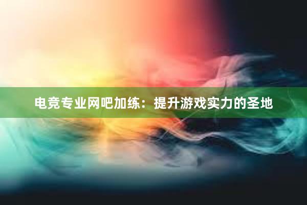 电竞专业网吧加练：提升游戏实力的圣地