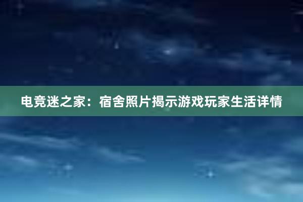 电竞迷之家：宿舍照片揭示游戏玩家生活详情