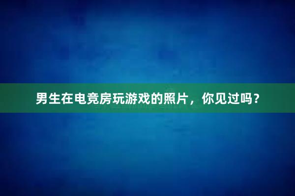 男生在电竞房玩游戏的照片，你见过吗？