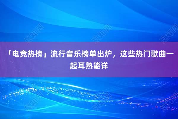 「电竞热榜」流行音乐榜单出炉，这些热门歌曲一起耳熟能详