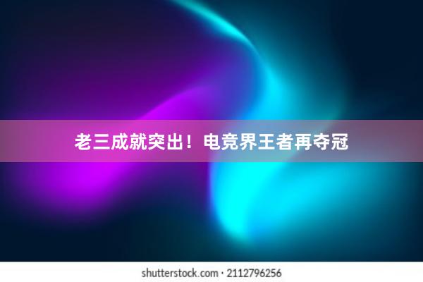 老三成就突出！电竞界王者再夺冠