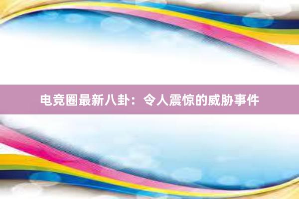 电竞圈最新八卦：令人震惊的威胁事件