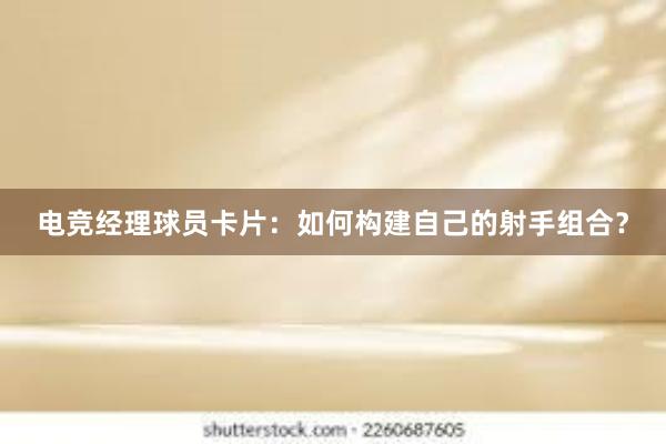 电竞经理球员卡片：如何构建自己的射手组合？