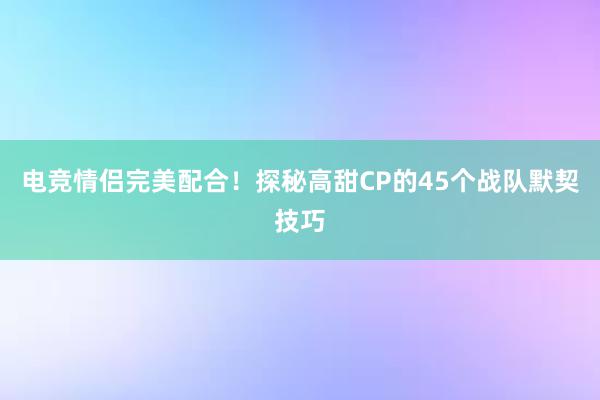 电竞情侣完美配合！探秘高甜CP的45个战队默契技巧