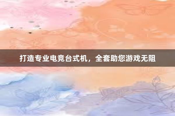 打造专业电竞台式机，全套助您游戏无阻