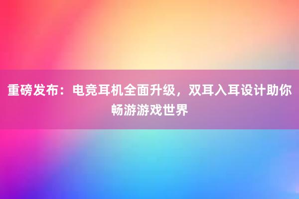 重磅发布：电竞耳机全面升级，双耳入耳设计助你畅游游戏世界