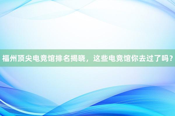 福州顶尖电竞馆排名揭晓，这些电竞馆你去过了吗？