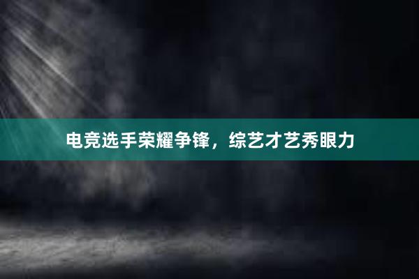 电竞选手荣耀争锋，综艺才艺秀眼力